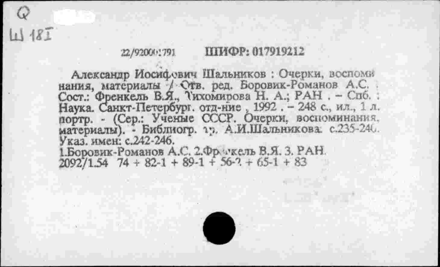 ﻿22/92ОГ/<'.т ШИФР: 017919212
Александр Иосифович Шальников -. Очерки, воспоми нания, материалы / ОГв. ред. Боровик-Романов А.С. Сосг.: Френкель В.Я., Тихомиоова Н. А.; РАН . - Спб. ; Наука. Санкт-Петербург, отд-ние , 1992 . - 248 с., ил., 1 л. портр. - (Сер.: Ученые СССР. Очерки, воспоминания, материалы). - Библиогр. тр. А.И.Шальникова. с.235-24С. Указ, имен: с.242-246.
1.Боровик Романов А.С. 2.Фрч’келъ В.Я. 3. РАН 2092/154 74 + 82-1 + 89-1 + 56-2 + 65-1 + 83